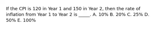 If the CPI is 120 in Year 1 and 150 in Year 2, then the rate of inflation from Year 1 to Year 2 is _____. A. 10% B. 20% C. 25% D. 50% E. 100%