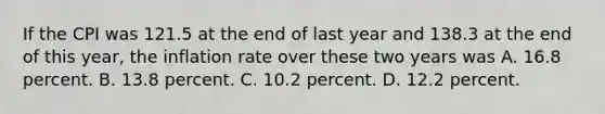 If the CPI was 121.5 at the end of last year and 138.3 at the end of this​ year, the inflation rate over these two years was A. 16.8 percent. B. 13.8 percent. C. 10.2 percent. D. 12.2 percent.