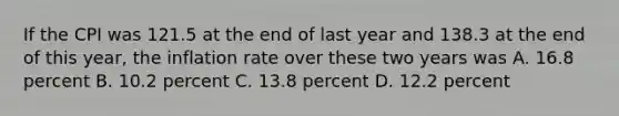 If the CPI was 121.5 at the end of last year and 138.3 at the end of this​ year, the inflation rate over these two years was A. 16.8 percent B. 10.2 percent C. 13.8 percent D. 12.2 percent