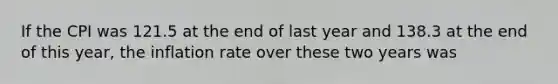 If the CPI was 121.5 at the end of last year and 138.3 at the end of this​ year, the inflation rate over these two years was