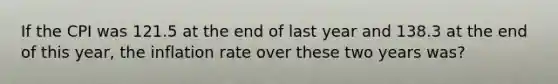 If the CPI was 121.5 at the end of last year and 138.3 at the end of this year, the inflation rate over these two years was?