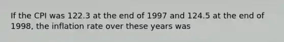 If the CPI was 122.3 at the end of 1997 and 124.5 at the end of 1998, the inflation rate over these years was