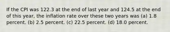 If the CPI was 122.3 at the end of last year and 124.5 at the end of this year, the inflation rate over these two years was (a) 1.8 percent. (b) 2.5 percent. (c) 22.5 percent. (d) 18.0 percent.