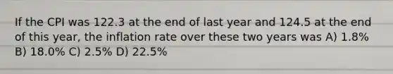 If the CPI was 122.3 at the end of last year and 124.5 at the end of this year, the inflation rate over these two years was A) 1.8% B) 18.0% C) 2.5% D) 22.5%