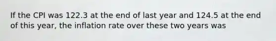 If the CPI was 122.3 at the end of last year and 124.5 at the end of this year, the inflation rate over these two years was