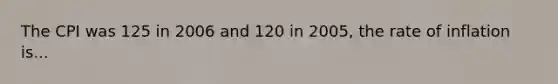 The CPI was 125 in 2006 and 120 in 2005, the rate of inflation is...