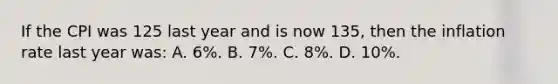 If the CPI was 125 last year and is now 135, then the inflation rate last year was: A. 6%. B. 7%. C. 8%. D. 10%.