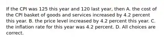 If the CPI was 125 this year and 120 last year, then A. the cost of the CPI basket of goods and services increased by 4.2 percent this year. B. the price level increased by 4.2 percent this year. C. the inflation rate for this year was 4.2 percent. D. All choices are correct.