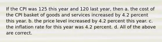 If the CPI was 125 this year and 120 last year, then a. the cost of the CPI basket of goods and services increased by 4.2 percent this year. b. the price level increased by 4.2 percent this year. c. the inflation rate for this year was 4.2 percent. d. All of the above are correct.