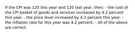 If the CPI was 125 this year and 120 last year, then: - the cost of the CPI basket of goods and services increased by 4.2 percent this year. - the price level increased by 4.2 percent this year. - the inflation rate for this year was 4.2 percent. - All of the above are correct.