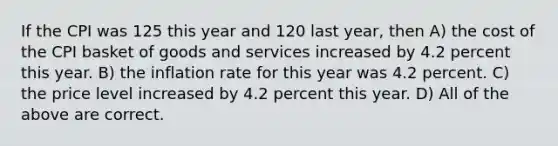 If the CPI was 125 this year and 120 last year, then A) the cost of the CPI basket of goods and services increased by 4.2 percent this year. B) the inflation rate for this year was 4.2 percent. C) the price level increased by 4.2 percent this year. D) All of the above are correct.