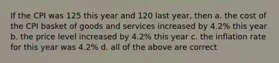 If the CPI was 125 this year and 120 last year, then a. the cost of the CPI basket of goods and services increased by 4.2% this year b. the price level increased by 4.2% this year c. the inflation rate for this year was 4.2% d. all of the above are correct