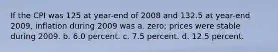 If the CPI was 125 at year-end of 2008 and 132.5 at year-end 2009, inflation during 2009 was a. zero; prices were stable during 2009. b. 6.0 percent. c. 7.5 percent. d. 12.5 percent.