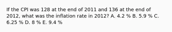 If the CPI was 128 at the end of 2011 and 136 at the end of 2012, what was the inflation rate in 2012? A. 4.2 % B. 5.9 % C. 6.25 % D. 8 % E. 9.4 %