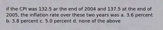 if the CPI was 132.5 ar the end of 2004 and 137.5 at the end of 2005, the inflation rate over these two years was a. 3.6 percent b. 3.8 percent c. 5.0 percent d. none of the above