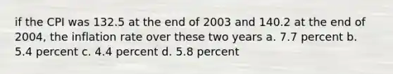 if the CPI was 132.5 at the end of 2003 and 140.2 at the end of 2004, the inflation rate over these two years a. 7.7 percent b. 5.4 percent c. 4.4 percent d. 5.8 percent