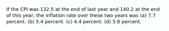 If the CPI was 132.5 at the end of last year and 140.2 at the end of this year, the inflation rate over these two years was (a) 7.7 percent. (b) 5.4 percent. (c) 4.4 percent. (d) 5.8 percent.