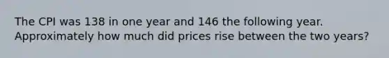 The CPI was 138 in one year and 146 the following year. Approximately how much did prices rise between the two years?