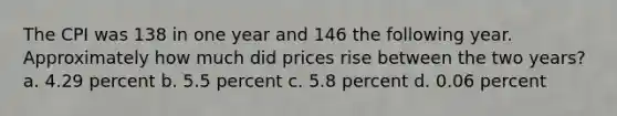 The CPI was 138 in one year and 146 the following year. Approximately how much did prices rise between the two years? a. 4.29 percent b. 5.5 percent c. 5.8 percent d. 0.06 percent