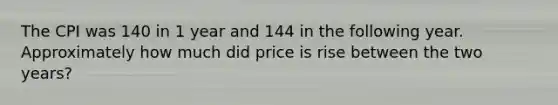 The CPI was 140 in 1 year and 144 in the following year. Approximately how much did price is rise between the two years?