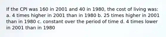 If the CPI was 160 in 2001 and 40 in 1980, the cost of living was: a. 4 times higher in 2001 than in 1980 b. 25 times higher in 2001 than in 1980 c. constant over the period of time d. 4 times lower in 2001 than in 1980