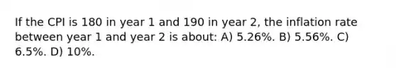 If the CPI is 180 in year 1 and 190 in year 2, the inflation rate between year 1 and year 2 is about: A) 5.26%. B) 5.56%. C) 6.5%. D) 10%.