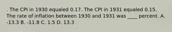 . The CPI in 1930 equaled 0.17. The CPI in 1931 equaled 0.15. The rate of inflation between 1930 and 1931 was ____ percent. A. -13.3 B. -11.8 C. 1.5 D. 13.3