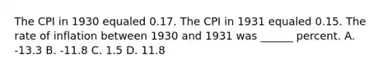 The CPI in 1930 equaled 0.17. The CPI in 1931 equaled 0.15. The rate of inflation between 1930 and 1931 was ______ percent. A. -13.3 B. -11.8 C. 1.5 D. 11.8