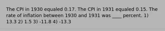 The CPI in 1930 equaled 0.17. The CPI in 1931 equaled 0.15. The rate of inflation between 1930 and 1931 was ____ percent. 1) 13.3 2) 1.5 3) -11.8 4) -13.3