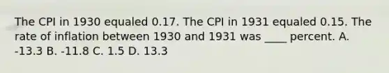 The CPI in 1930 equaled 0.17. The CPI in 1931 equaled 0.15. The rate of inflation between 1930 and 1931 was ____ percent. A. -13.3 B. -11.8 C. 1.5 D. 13.3