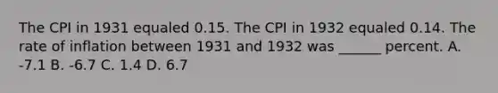 The CPI in 1931 equaled 0.15. The CPI in 1932 equaled 0.14. The rate of inflation between 1931 and 1932 was ______ percent. A. -7.1 B. -6.7 C. 1.4 D. 6.7