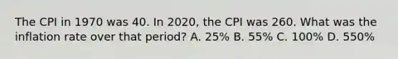 The CPI in 1970 was 40. In 2020, the CPI was 260. What was the inflation rate over that period? A. 25% B. 55% C. 100% D. 550%