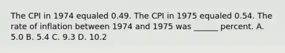 The CPI in 1974 equaled 0.49. The CPI in 1975 equaled 0.54. The rate of inflation between 1974 and 1975 was ______ percent. A. 5.0 B. 5.4 C. 9.3 D. 10.2