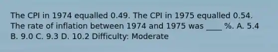 The CPI in 1974 equalled 0.49. The CPI in 1975 equalled 0.54. The rate of inflation between 1974 and 1975 was ____ %. A. 5.4 B. 9.0 C. 9.3 D. 10.2 Difficulty: Moderate