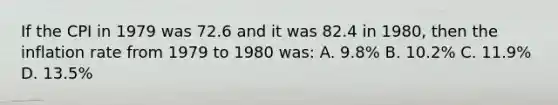 If the CPI in 1979 was 72.6 and it was 82.4 in 1980, then the inflation rate from 1979 to 1980 was: A. 9.8% B. 10.2% C. 11.9% D. 13.5%