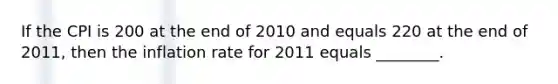 If the CPI is 200 at the end of 2010 and equals 220 at the end of 2011, then the inflation rate for 2011 equals ________.