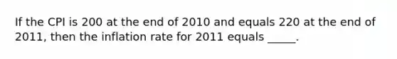 If the CPI is 200 at the end of 2010 and equals 220 at the end of 2011, then the inflation rate for 2011 equals _____.