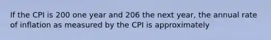 If the CPI is 200 one year and 206 the next year, the annual rate of inflation as measured by the CPI is approximately