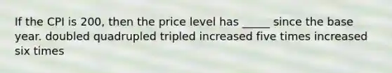 If the CPI is 200, then the price level has _____ since the base year. doubled quadrupled tripled increased five times increased six times