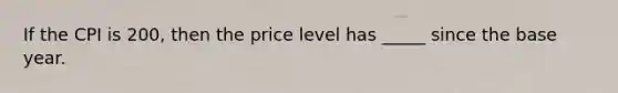 If the CPI is 200, then the price level has _____ since the base year.