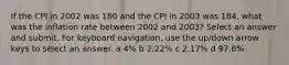 If the CPI in 2002 was 180 and the CPI in 2003 was 184, what was the inflation rate between 2002 and 2003? Select an answer and submit. For keyboard navigation, use the up/down arrow keys to select an answer. a 4% b 2.22% c 2.17% d 97.8%