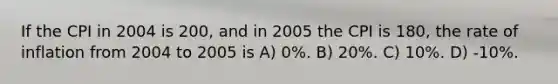 If the CPI in 2004 is 200, and in 2005 the CPI is 180, the rate of inflation from 2004 to 2005 is A) 0%. B) 20%. C) 10%. D) -10%.