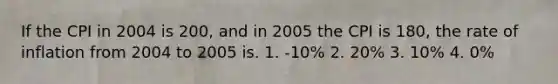 If the CPI in 2004 is 200, and in 2005 the CPI is 180, the rate of inflation from 2004 to 2005 is. 1. -10% 2. 20% 3. 10% 4. 0%