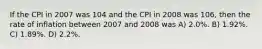 If the CPI in 2007 was 104 and the CPI in 2008 was 106, then the rate of inflation between 2007 and 2008 was A) 2.0%. B) 1.92%. C) 1.89%. D) 2.2%.