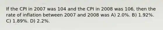 If the CPI in 2007 was 104 and the CPI in 2008 was 106, then the rate of inflation between 2007 and 2008 was A) 2.0%. B) 1.92%. C) 1.89%. D) 2.2%.