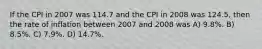 If the CPI in 2007 was 114.7 and the CPI in 2008 was 124.5, then the rate of inflation between 2007 and 2008 was A) 9.8%. B) 8.5%. C) 7.9%. D) 14.7%.