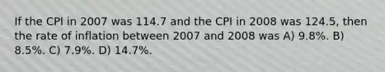 If the CPI in 2007 was 114.7 and the CPI in 2008 was 124.5, then the rate of inflation between 2007 and 2008 was A) 9.8%. B) 8.5%. C) 7.9%. D) 14.7%.