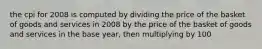 the cpi for 2008 is computed by dividing the price of the basket of goods and services in 2008 by the price of the basket of goods and services in the base year, then multiplying by 100