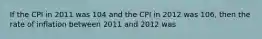 If the CPI in 2011 was 104 and the CPI in 2012 was​ 106, then the rate of inflation between 2011 and 2012 was