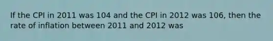 If the CPI in 2011 was 104 and the CPI in 2012 was​ 106, then the rate of inflation between 2011 and 2012 was